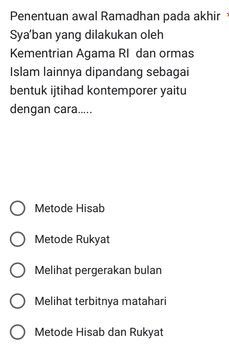 Penentuan awal Ramadhan pada akhir 
Sya'ban yang dilakukan oleh
Kementrian Agama RI dan ormas
Islam lainnya dipandang sebagai
bentuk ijtihad kontemporer yaitu
dengan cara.....
Metode Hisab
Metode Rukyat
Melihat pergerakan bulan
Melihat terbitnya matahari
Metode Hisab dan Rukyat