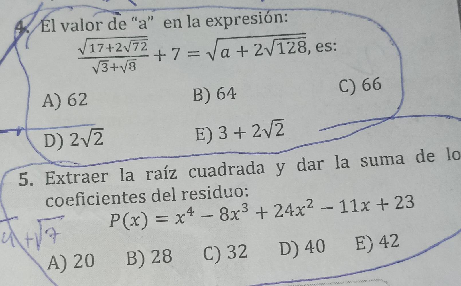 El valor de “ a ” en la expresión:
frac sqrt(17+2sqrt 72)sqrt(3)+sqrt(8)+7=sqrt(a+2sqrt 128) , es:
A) 62 B) 64 C) 66
D) 2sqrt(2)
E) 3+2sqrt(2)
5. Extraer la raíz cuadrada y dar la suma de lo
coeficientes del residuo:
P(x)=x^4-8x^3+24x^2-11x+23
A) 20 B) 28 C) 32 D) 40 E) 42