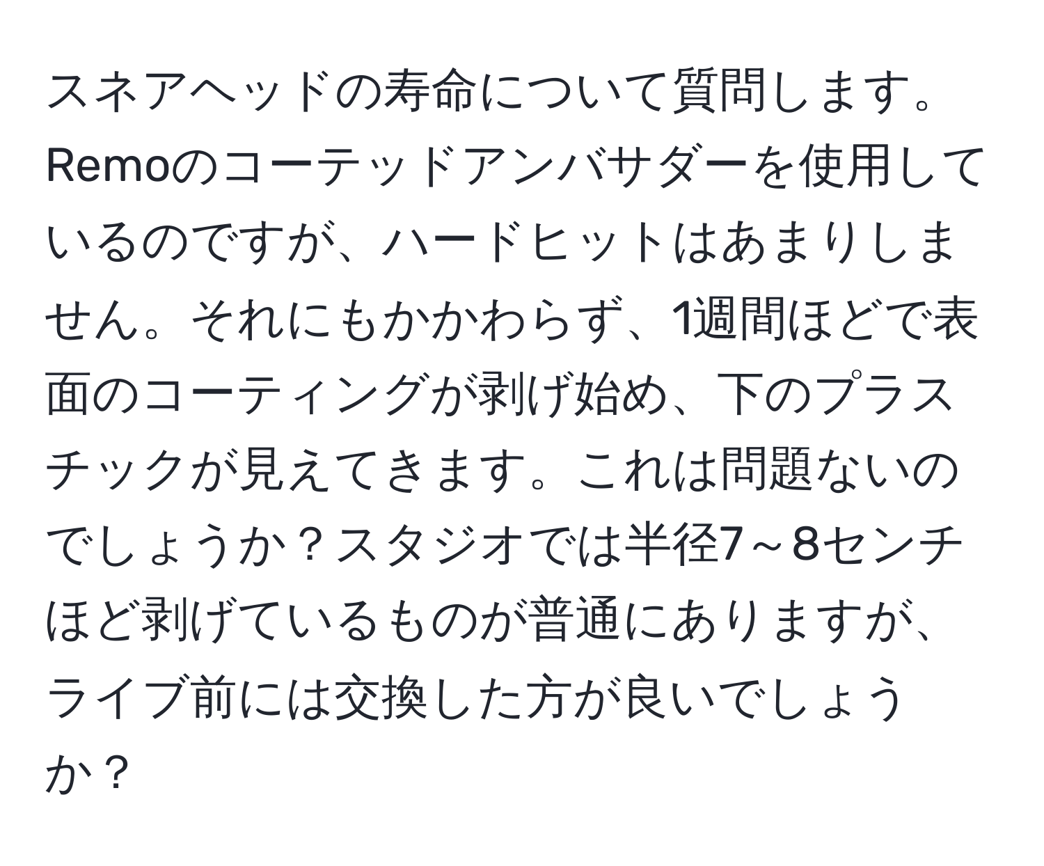 スネアヘッドの寿命について質問します。Remoのコーテッドアンバサダーを使用しているのですが、ハードヒットはあまりしません。それにもかかわらず、1週間ほどで表面のコーティングが剥げ始め、下のプラスチックが見えてきます。これは問題ないのでしょうか？スタジオでは半径7～8センチほど剥げているものが普通にありますが、ライブ前には交換した方が良いでしょうか？