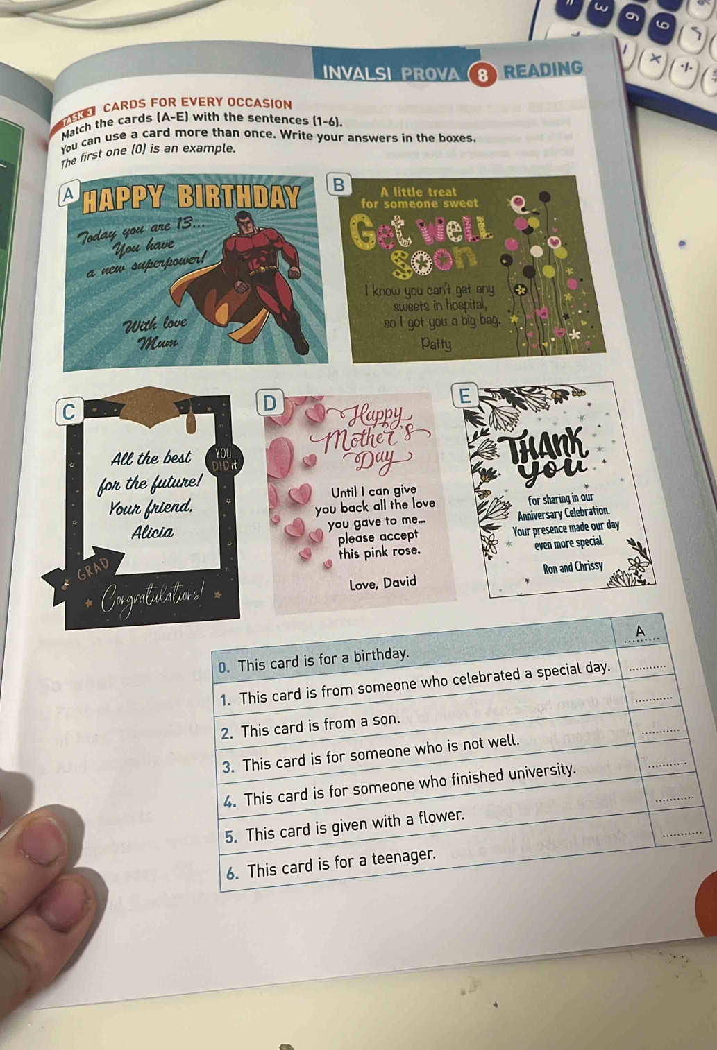 a 
7 
INVALSI PROVA (8) READIN × 
CARDS FOR EVERY OCCASION 
YASK 3 
Match the cards (A-E) with the sentences (1-6). 
You can use a card more than once. Write your answers in the boxes. 
The first one (0) is an example. 
D 
E 
Happy 
Mothets 
Day 
THANK 
you 
Until I can give 
you back all the love for sharing in our 
Anniversary Celebration 
you gave to me... 
please accept Your presence made our day 
even more special 
this pink rose. 
Ron and Chrissy 
Love, David