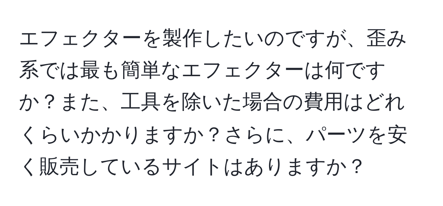 エフェクターを製作したいのですが、歪み系では最も簡単なエフェクターは何ですか？また、工具を除いた場合の費用はどれくらいかかりますか？さらに、パーツを安く販売しているサイトはありますか？