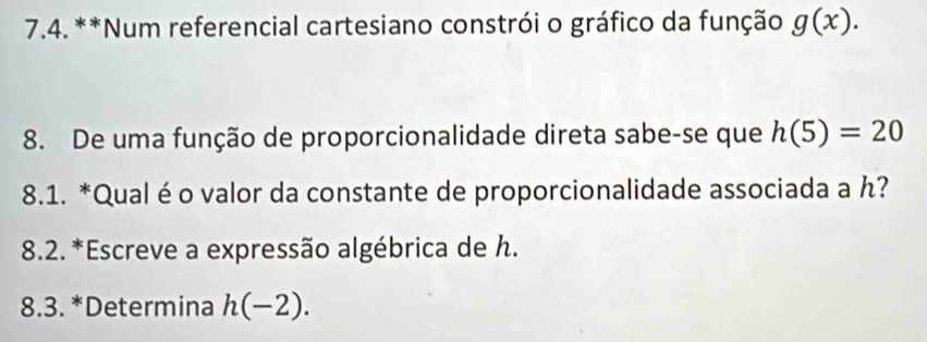 Num referencial cartesiano constrói o gráfico da função g(x). 
8. De uma função de proporcionalidade direta sabe-se que h(5)=20
8.1. *Qual éo valor da constante de proporcionalidade associada a ん? 
* 8.2. *Escreve a expressão algébrica de h. 
8.3. *Determina h(-2).