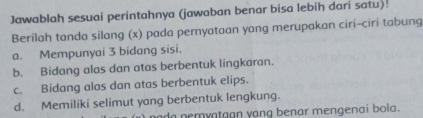 Jawablah sesuai perintahnya (jawaban benar bisa lebih dari satu).
Berilah tanda silang (x) pada pernyataan yang merupakan ciri-ciri tabung
a. Mempunyai 3 bidang sisi.
b. Bidang alas dan atas berbentuk lingkaran.
c. Bidang alas dan atas berbentuk elips.
d. Memiliki selimut yang berbentuk lengkung.
da nernyatgan yang benar mengenai bola.