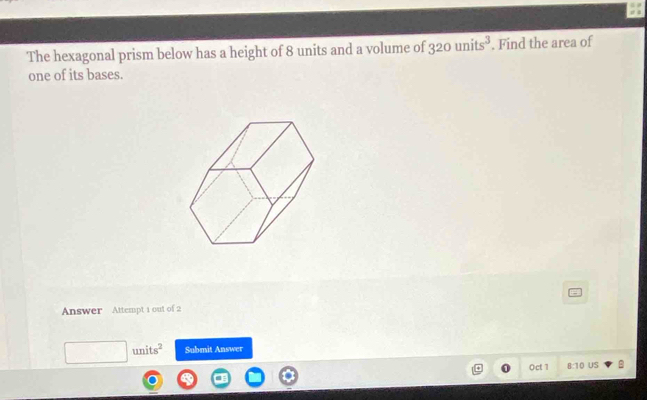 The hexagonal prism below has a height of 8 units and a volume of 320units^3. Find the area of 
one of its bases. 
Answer Attempt 1 out of 2 
units^2 Submit Answer 
Oct 1 8:10 US