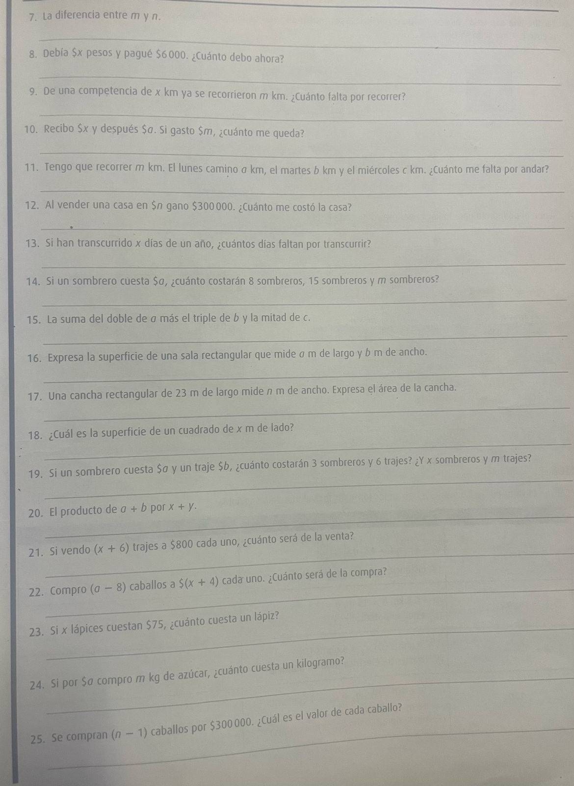 La diferencia entre m y n.
_
8. Debía $x pesos y pagué $6000. ¿Cuánto debo ahora?
_
9. De una competencia de x km ya se recorrieron m km. ¿Cuánto falta por recorrer?
_
10. Recibo $x y después $σ. Si gasto $m, ¿cuánto me queda?
_
11. Tengo que recorrer m km. El lunes camino σ km, el martes b km y el miércoles c km. ¿Cuánto me falta por andar?
_
12. Al vender una casa en $n gano $300000. ¿Cuánto me costó la casa?
_
13. Si han transcurrido x días de un año, ¿cuántos días faltan por transcurrir?
_
14. Si un sombrero cuesta $σ, ¿cuánto costarán 8 sombreros, 15 sombreros y m sombreros?
_
15. La suma del doble de σ más el triple de b y la mitad de c.
_
16. Expresa la superficie de una sala rectangular que mide σ m de largo y b m de ancho.
_
_
17. Una cancha rectangular de 23 m de largo mide n m de ancho. Expresa el área de la cancha.
_
18. ¿Cuál es la superficie de un cuadrado de x m de lado?
_
19. Si un sombrero cuesta $ø y un traje $b, ¿cuánto costarán 3 sombreros y 6 trajes? ¿Y x sombreros y m trajes?
_
20. El producto de a+b por x+y.
_
21. Si vendo (x+6) trajes a $800 cada uno, ¿cuánto será de la venta?
_
22. Compro (sigma -8) caballos a $ (x+4) cada uno. ¿Cuánto será de la compra?
23. Si x lápices cuestan $75, ¿cuánto cuesta un lápiz?
24. Si por $σ compro m kg de azúcar, ¿cuánto cuesta un kilogramo?
25. Se compran (n-1) caballos por $300 000. ¿Cuál es el valor de cada caballo?