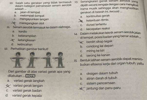 Salah satu gerakan yang tidak termasuk 13. Serangkaian gerak senam aerobik yan
dalam kategori pemanasan senam aerobik dipilih secara sengaja dengan cara mengikuti
adalah .... irama musik sehingga akan menghasilkan
a. jalan di tempat gerakan di bawah ini, kecuɑli ....
b. melompat-lompat a. kontinuitas gerak
c. mengayunkan tangan
ketentuan ritmis
d meregangkan otot
11. Senam aerobik termasuk ke dalam olahraga c. durasi tertentu
a. kardio d. kecepatan reaksi
b. keterampilan 14. Dalam melakukan teknik senam aerobik jalan
ketangkasan di tempat, posisi badan yang benar adalah .
d. kelincahan berdiri sikap tegak
12. Perhatikan gambar berikut! b. condong ke depan
c. miring ke kiri
d. serong ke kanan
15. Bentuk latihan senam aerobik dapat menim-
bulkan efisiensi kerja dari organ tubuh. yaitu
...
Dari gambar di atas variasi gerak apa yang
dilakukan .... HOTS a. oksigen dalam tubuh
a. variasi gerak langkah b. aliran darah di tubuh
variasi gerak lengan c. sistem pencernaan
c. variasi gerak badan d jantung dan paru-paru
d. variasi gerak kepala