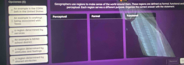 Opciones (6) Geographers use regions to make sense of the world around them. These regions are defined as formal, functional and
An example is the CORN belt in the United States perceptual. Each region serves a different purpose. Organize the correct answer with the statement.
An example is cowboys Perceptual Formal Functional
Texos being associated with
services a region determined by
1
An example is NEISD school district
attitudes and feelings a region determined by
shared attributes a region determined by