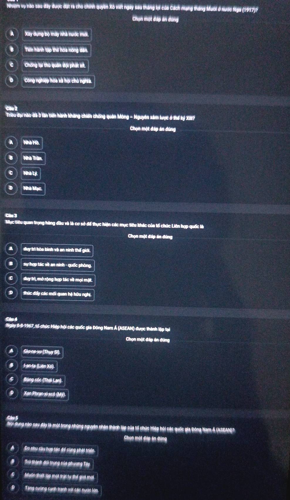 Nhiệm vụ hào sau đây được đặt rà cho chính quyền Xô viết ngày sau tháng lợi của Cách mạng tháng Muời ở nước Nga (1917)?
Chọn một đấp án dùng
A Xay dựng bộ máy nhà nước mới.
B Tiến hành tập thế hóa nông dân.
C Chống lại thù quân đội phát xt.
D Công nghiệp hóa xã hội chủ nghĩa.
Cầu 2
Tiều đại nào đã 3 lần tiến hành kháng chiến chống quân Mông - Nguyên xâm lược 6 thế kỷ XIII?
Chọn một đáp án đúng
A Nhà Hò.
B Nhà Trần.
C Nhà Lý.
D Nhà Mạc.
Ciu 3
Mục tiêu quan trọng hàng đầu và là cơ sở để thực hiện các mục tiêu khác của tổ chức Liên hợp quốc là
Chọn một đáp án đũng
a duy trì hòa bình và an ninh thế giới.
B sự hợp tác về an ninh - quốc phòng.
C duy trì, mở rộng hợp tác về mọi mặt.
D thúc đẩy các mối quan hệ hữu nghị.
Câu 4
Ngày 8 8-1967, tố chức Hiệp hội các quốc gia Đông Nam Á (ASEAN) được thành lập tại
Chọn một đáp ản đùng
a Gia ne vợ (Thụy Sĩ).
8 I an-ta (Liên Xô).
Q Băng cốc (Thái Lan),
Xan Phran-xi-xcô (Mỹ).
Câu 5
Mộ: đụng nào sau đây là một trong những nguyên nhân thành lập của tổ chức Hiệp hội các quốc gia Đông Nam Á (ASEAN)?
Chọn một đáp án đùng
Do nhu cầu hợp tác để cùng phát triển.
Trở thành đối trọng của phương Tây
Muấn thiết lập một trật ty thế giới mới
Tăng cường cạnh tranh với các nước lớn.