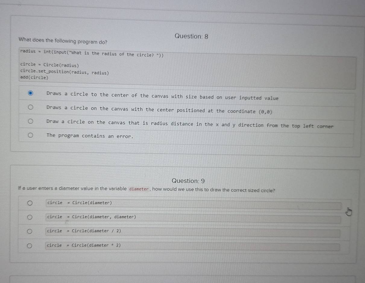 What does the following program do?
radius = int(input("What is the radius of the circle? "))
circle = Circle(radius)
circle.set_position(radius, radius)
add(circle)
Draws a circle to the center of the canvas with size based on user inputted value
Draws a circle on the canvas with the center positioned at the coordinate (θ ,θ )
Draw a circle on the canvas that is radius distance in the x and y direction from the top left corner
The program contains an error.
Question: 9
If a user enters a diameter value in the variable diameter , how would we use this to draw the correct sized circle?
circle Circle(diameter)
circle Circle(diameter, diameter)
circle Circle(diameter / 2)
circle = Circle(diameter * 2)