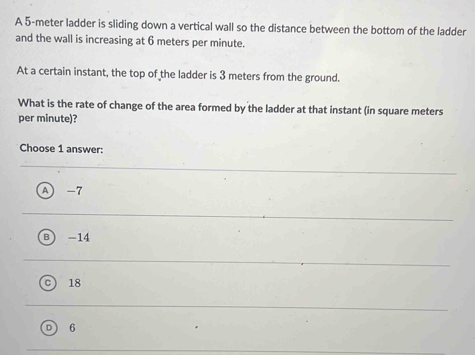 A 5-meter ladder is sliding down a vertical wall so the distance between the bottom of the ladder
and the wall is increasing at 6 meters per minute.
At a certain instant, the top of the ladder is 3 meters from the ground.
What is the rate of change of the area formed by the ladder at that instant (in square meters
per minute)?
Choose 1 answer:
A) -7
B) -14
18
D 6