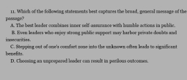 Which of the following statements best coptures the broad, general message of the
passage? A. The best leader combines inner solf-assurance with humble actions in public.
insecurities. B. Even leaders who enjoy strong public support may harbor private doubts and
benefits. C. Stepping out of one's comfort zone into the unknown often leads to significant
D. Choosing an umprepared leader can result in perilous outcomes.