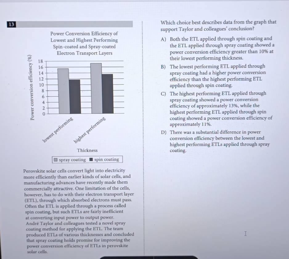 Which choice best describes data from the graph that
support Taylor and colleagues’ conclusion?
A) Both the ETL applied through spin coating and
the ETL applied through spray coating showed a
power conversion efficiency greater than 10% at
their lowest performing thickness.
B) The lowest performing ETL applied through
spray coating had a higher power conversion
efficiency than the highest performing ETL
applied through spin coating.
C) The highest performing ETL applied through
spray coating showed a power conversion
efficiency of approximately 13%, while the
highest performing ETL applied through spin
approximately 11%.
coating showed a power conversion efficiency of
D) There was a substantial difference in power
conversion efficiency between the lowest and
highest performing ETLs applied through spray
coating.
Perovskite solar cells convert light into electricity
more efficiently than earlier kinds of solar cells, and
manufacturing advances have recently made them
commercially attractive. One limitation of the cells,
however, has to do with their electron transport layer
(ETL), through which absorbed electrons must pass.
Often the ETL is applied through a process called
spin coating, but such ETLs are fairly inefficient
at converting input power to output power.
André Taylor and colleagues tested a novel spray
coating method for applying the ETL. The team
produced ETLs of various thicknesses and concluded
that spray coating holds promise for improving the
power conversion efficiency of ETLs in perovskite
solar cells.