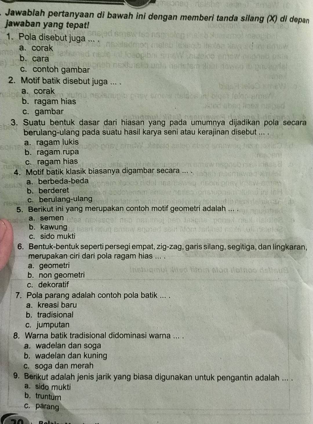 Jawablah pertanyaan di bawah ini dengan memberi tanda silang (X) di depan
jawaban yang tepat!
1. Pola disebut juga ... .
a.corak
b. cara
c. contoh gambar
2. Motif batik disebut juga ... .
a. corak
b. ragam hias
c. gambar
3. Suatu bentuk dasar dari hiasan yang pada umumnya dijadikan pola secara
berulang-ulang pada suatu hasil karya seni atau kerajinan disebut ... .
a. ragam lukis
b. ragam rupa
c. ragam hias
4. Motif batik klasik biasanya digambar secara ... .
a. berbeda-beda
b. berderet
c. berulang-ulang
5. Berikut ini yang merupakan contoh motif geometri adalah ... .
a. semen
b. kawung
c. sido mukti
6. Bentuk-bentuk seperti persegi empat, zig-zag, garis silang, segitiga, dan lingkaran,
merupakan ciri dari pola ragam hias ... .
a. geometri
b. non geometri
c. dekoratif
7. Pola parang adalah contoh pola batik ... .
a. kreasi baru
b. tradisional
c. jumputan
8. Warna batik tradisional didominasi warna ... .
a. wadelan dan soga
b. wadelan dan kuning
c. soga dan merah
9. Berikut adalah jenis jarik yang biasa digunakan untuk pengantin adalah ... .
a. sido mukti
b. truntum
c. parang