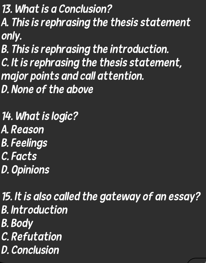 What is a Conclusion?
A. This is rephrasing the thesis statement
only.
B. This is rephrasing the introduction.
C. It is rephrasing the thesis statement,
major points and call attention.
D. None of the above
14. What is logic?
A. Reason
B. Feelings
C. Facts
D. Opinions
15. It is also called the gateway of an essay?
B. Introduction
B. Body
C. Refutation
D. Conclusion