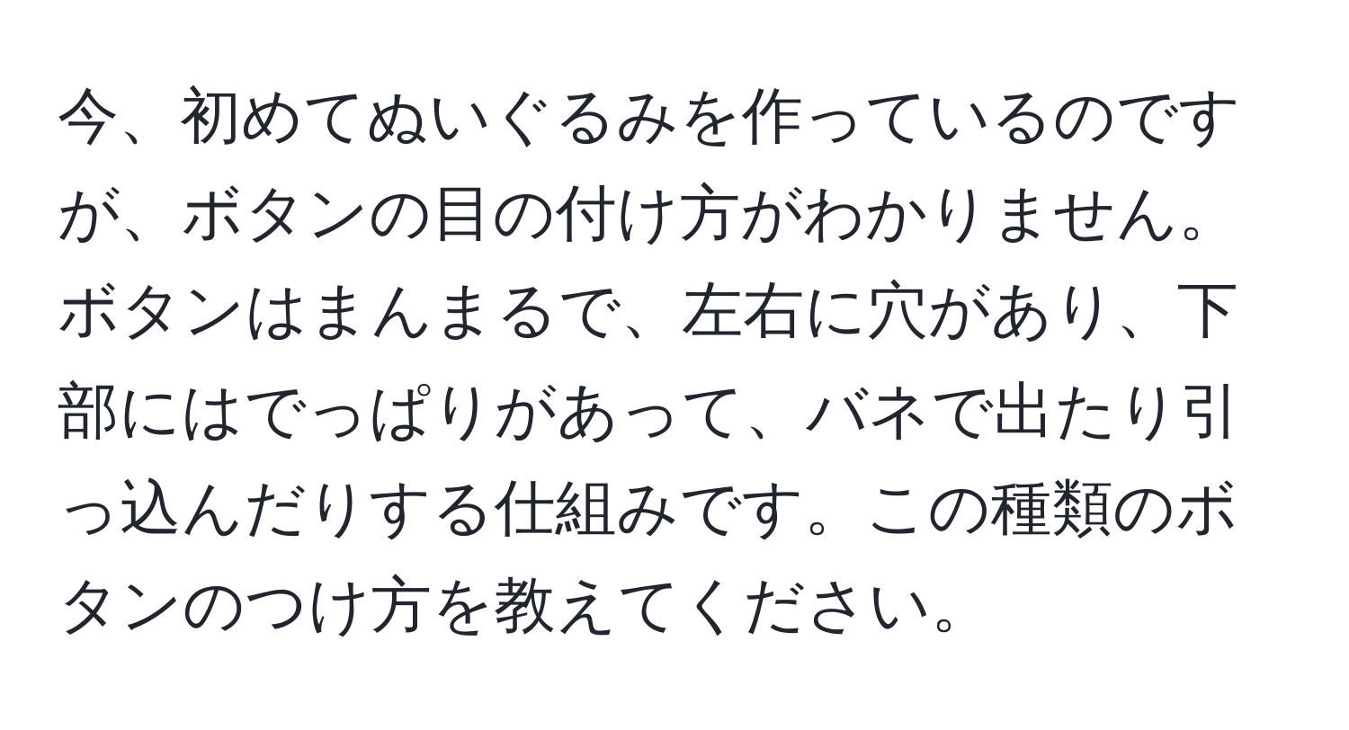 今、初めてぬいぐるみを作っているのですが、ボタンの目の付け方がわかりません。ボタンはまんまるで、左右に穴があり、下部にはでっぱりがあって、バネで出たり引っ込んだりする仕組みです。この種類のボタンのつけ方を教えてください。