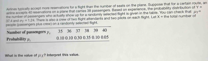 Airlines typically accept more reservations for a flight than the number of seats on the plane. Suppose that for a certain route, an 
airline accepts 40 reservations on a plane that carries 38 passengers. Based on experience, the probability distribution of Y=
the number of passengers who actually show up for a randomly selected flight is given in the table. You can check that mu _Y=
37.4 and sigma _Y=1.24. There is also a crew of two flight attendants and two pilots on each flight. Let X= the total number of 
people (passengers plus crew) on a randomly selected flight. 
Number of passengers y 35 36 37 38 39 40
Probability p_1 0.10 0.10 0.30 0.35 0.10 0.05
What is the value of mu _X ? Interpret this value.