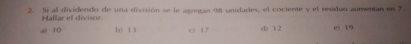 Si al dividendo de una división se le agregan 98 unidades, el cociente y el residuo aumentan en 7.
Hallar el divisor.
a) 10 b) 13 c 17 d) 12 e) 19