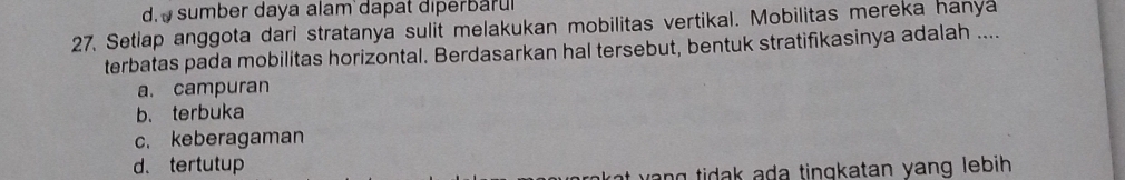 d. sumber daya alam dapat diperbaru
27. Setiap anggota dari stratanya sulit melakukan mobilitas vertikal. Mobilitas mereka hanya
terbatas pada mobilitas horizontal. Berdasarkan hal tersebut, bentuk stratifikasinya adalah ....
a. campuran
b、terbuka
c. keberagaman
d.tertutup
at yang tidak ada tinqkatan yang lebih .