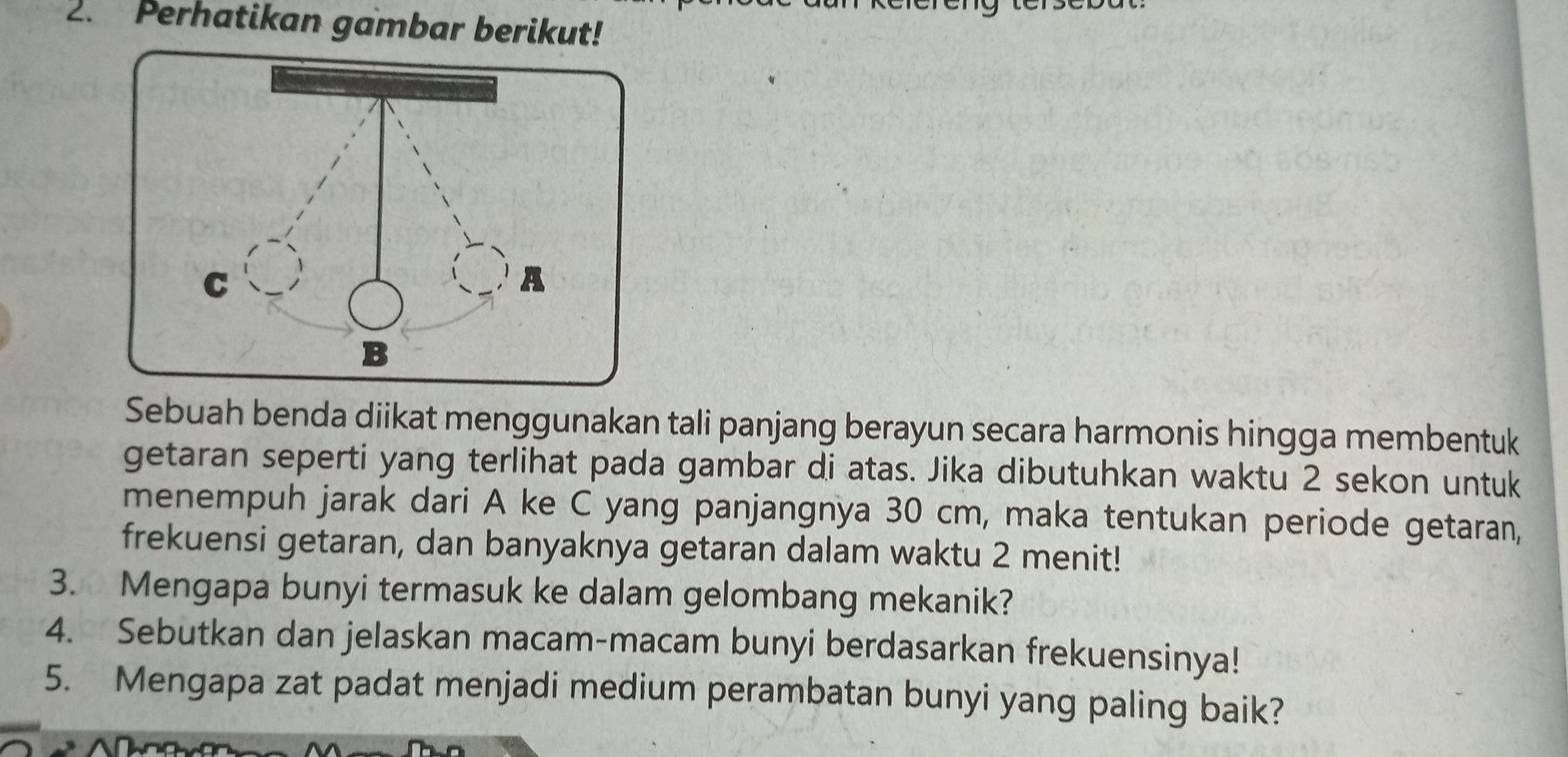 Perhatikan gambar berikut! 
Sebuah benda diikat menggunakan tali panjang berayun secara harmonis hingga membentuk 
getaran seperti yang terlihat pada gambar di atas. Jika dibutuhkan waktu 2 sekon untuk 
menempuh jarak dari A ke C yang panjangnya 30 cm, maka tentukan periode getaran, 
frekuensi getaran, dan banyaknya getaran dalam waktu 2 menit! 
3. Mengapa bunyi termasuk ke dalam gelombang mekanik? 
4. Sebutkan dan jelaskan macam-macam bunyi berdasarkan frekuensinya! 
5. Mengapa zat padat menjadi medium perambatan bunyi yang paling baik?