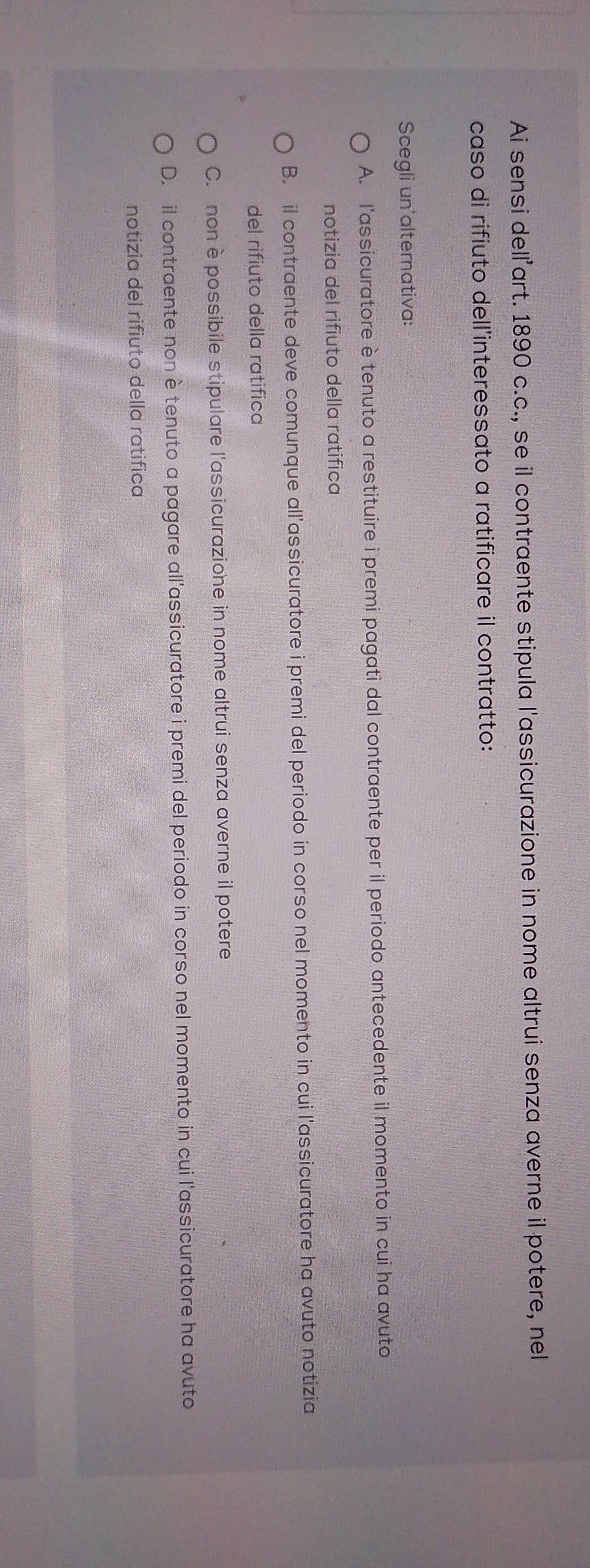 Ai sensi dellart. 1890 c.c., se il contraente stipula l'assicurazione in nome altrui senza averne il potere, nel
caso di rifiuto dell'interessato a ratificare il contratto:
Scegli un'alternativa:
A. l'assicuratore è tenuto a restituire i premi pagati dal contraente per il periodo antecedente il momento in cui ha avuto
notizia del rifiuto della ratifica
B. il contraente deve comunque all'assicuratore i premi del periodo in corso nel momento in cui l'assicuratore ha avuto notizia
del rifiuto della ratifica
C. non è possibile stipulare l'assicurazione in nome altrui senza averne il potere
D. il contraente non è tenuto a pagare all'assicuratore i premi del periodo in corso nel momento in cui l'assicuratore ha avuto
notizia del rifiuto della ratífica