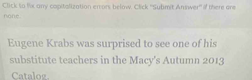 Click to fix any capitalization errors below. Click ''Submit Answer'' if there are 
none. 
Eugene Krabs was surprised to see one of his 
substitute teachers in the Macy's Autumn 2013 
Catalog.