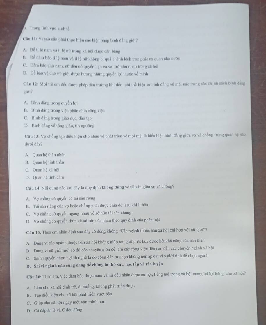 Trong lĩnh vực kinh tổ
Cu 11: Vì sao cần phải thực hiện các biện pháp bình đẳng giới?
A. Để tỉ lệ nam và tỉ lệ nữ trong xã hội được cân bằng
B. Dể đâm bảo tỉ lệ nam và tỉ lệ nữ không bị quá chênh lệch trong các cơ quan nhà nước
C. Đàm bảo cho nam, nữ đều có quyền hạn và vai trò như nhau trong xã hội
D. Dể bảo vệ cho nữ giới được hướng những quyền lợi thuộc về mình
Câu 12: Mọi trẻ em đều được phép đến trường khi đến tuổi thể hiện sự bình đẳng về mặt nào trong các chính sách bình đẳng
giới?
A. Bình đẳng trong quyền lợi
B. Bình đẳng trong việc phân chia công việc
C. Bình đẳng trong giáo dục, đào tạo
D. Bình đẳng về tông giáo, tín ngưỡng
Câu 13: Vợ chồng tạo điều kiện cho nhau về phát triển về mọi mặt là biểu hiện bình đẳng giữa vợ và chồng trong quan hệ nào
dưới đây?
A. Quan hệ thân nhân
B. Quan hệ tinh thần
C. Quan hệ xã hội
D. Quan hệ tình câm
Câu 14: Nội dung nào sau đây là quy định không đúng về tải sản giữa vợ và chồng?
A. Vợ chồng có quyền có tài sản riêng
B. Tải sản riêng của vợ hoặc chồng phải được chia đôi sau khi li hôn
C. Vợ chồng có quyền ngang nhau về sở hữu tải sản chung
D. Vợ chồng có quyền thừa kế tài sản của nhau theo quy định của pháp luật
* Câu 15: Theo em nhận định sau đây có đủng không “Các ngành thuộc ban xã hội chỉ hợp với nữ giới”?
A. Đúng vì các ngành thuộc ban xã hội không giúp nm giới phát huy được hết khả năng của bản thân
B. Đúng vì nữ giới mới có đủ các chuyên môn để làm các công việc liên qan đến các chuyên ngành xã hội
C. Sai vì quyền chọn ngành nghề là do công dân tự chọn không nên áp đặt vào giới tính để chọn ngành
D. Sai vì ngành nào cũng đáng để chúng ta thử sức, học tập và rèn luyện
Câu 16: Theo em, việc đảm bảo được nam và nữ đều nhận được cơ hội, tiếng nói trong xã hội mang lại lợi ích gì cho xã hội?
A. Làm cho xã hội đình trệ, đi xuống, không phát triển được
B. Tạo điều kiện cho xã hội phát triển vượt bậc
C. Giúp cho xã hội ngày một văn minh hơn
D. Cả đáp án B và C đều đúng