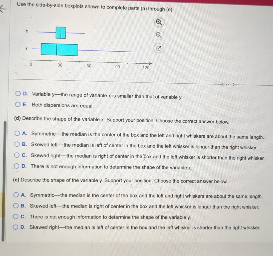 Use the side-by-side boxplots shown to complete parts (a) through (e).
D. Variable y —the range of variable x is smaller than that of variable y.
E. Both dispersions are equal.
(d) Describe the shape of the variable x. Support your position. Choose the correct answer below.
A. Symmetric—the median is the center of the box and the left and right whiskers are about the same length.
B. Skewed left—the median is left of center in the box and the left whisker is longer than the right whisker.
C. Skewed right—the median is right of center in the pox and the left whisker is shorter than the right whisker.
D. There is not enough information to determine the shape of the variable x.
(e) Describe the shape of the variable y. Support your position. Choose the correct answer below.
A. Symmetric—the median is the center of the box and the left and right whiskers are about the same length.
B. Skewed left—the median is right of center in the box and the left whisker is longer than the right whisker.
C. There is not enough information to determine the shape of the variable y.
D. Skewed right—the median is left of center in the box and the left whisker is shorter than the right whisker.