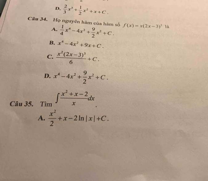 D.  2/3 x^3+ 1/2 x^2+x+C. 
Câu 34. Họ nguyên hàm của hàm số f(x)=x(2x-3)^2 là
A.  1/4 x^4-4x^2+ 9/2 x^2+C.
B. x^4-4x^2+9x+C.
C. frac x^2(2x-3)^36+C.
D. x^4-4x^2+ 9/2 x^2+C. 
Câu 35. _Tim∈t  (x^2+x-2)/x dx
A.  x^2/2 +x-2ln |x|+C.