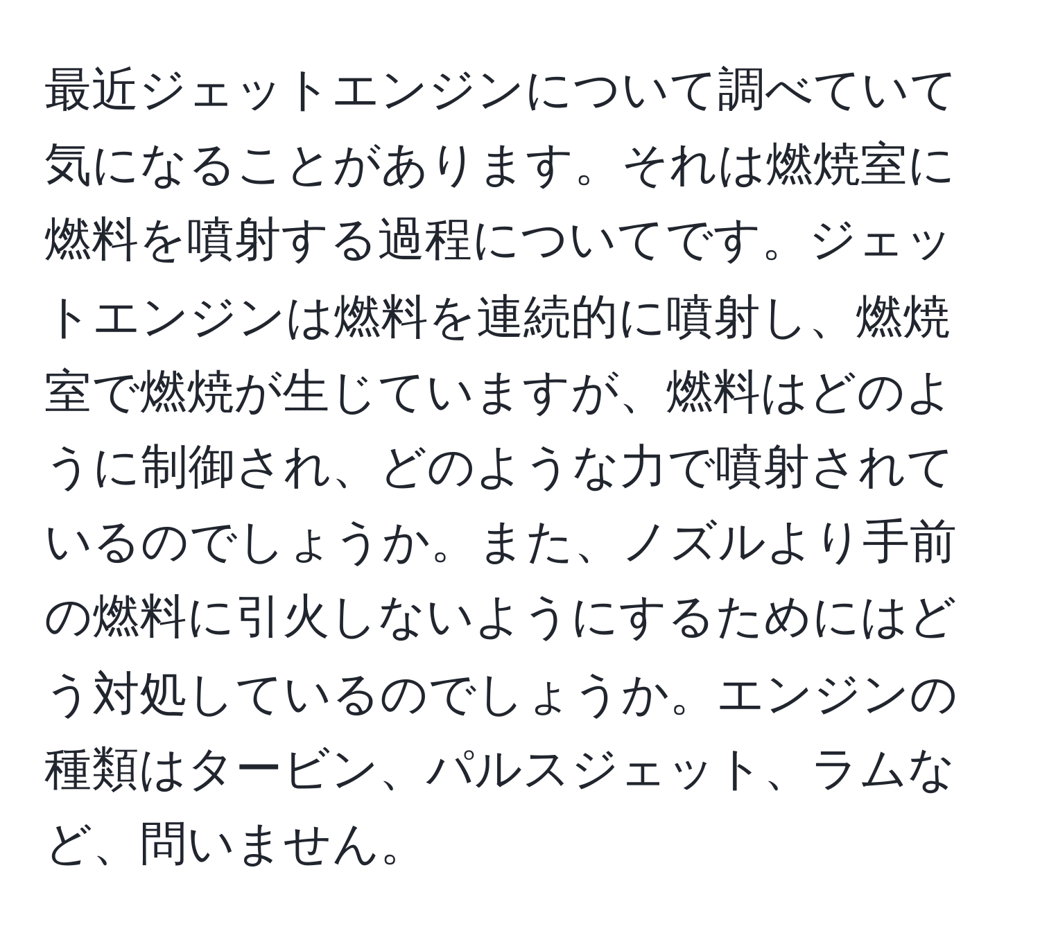 最近ジェットエンジンについて調べていて気になることがあります。それは燃焼室に燃料を噴射する過程についてです。ジェットエンジンは燃料を連続的に噴射し、燃焼室で燃焼が生じていますが、燃料はどのように制御され、どのような力で噴射されているのでしょうか。また、ノズルより手前の燃料に引火しないようにするためにはどう対処しているのでしょうか。エンジンの種類はタービン、パルスジェット、ラムなど、問いません。