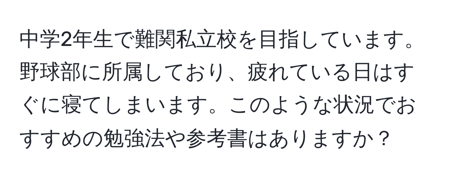 中学2年生で難関私立校を目指しています。野球部に所属しており、疲れている日はすぐに寝てしまいます。このような状況でおすすめの勉強法や参考書はありますか？