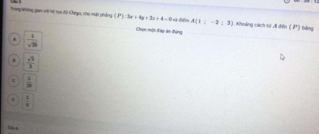 Cau 5
Trong không gian với hệ tọa độ Ozyz, cho mặt phầng (P):3x+4y+2z+4=0 và điểm A(1;-2;3). Khoảng cách từ A đến (P) bằng
Chọn một đáp án đúng
A  5/sqrt(29) 
B  sqrt(5)/3 
C  5/29 
D  5/9 
Câu 6