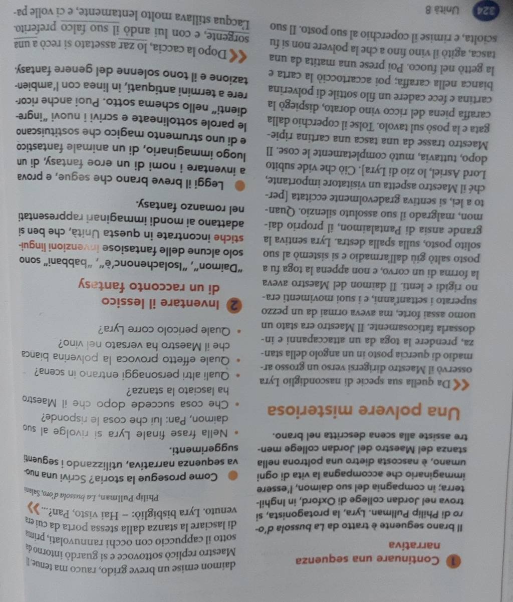 daimon emise un breve grido, rauco ma tenue. [
1D Continuare una sequenza  Maestro replicó sottovoce e si guardó intorno da
narrativa sotto il cappuccio con occhi rannuvolati, prima
Il brano seguente è tratto da La bussola d'o- di lasciare la stanza dalla stessa porta da cui era
ro di Philip Pullman. Lyra, la protagonista, si
trova nel Jordan college di Oxford, in Inghil- venuto. Lyra bisbigliò: - Hai visto, Pan?...  
Philip Pullman, La bussola d’oro, Salani
terra; in compagnia del suo daimon, l’essere
immaginario che accompagna la vita di ogni Come prosegue la storia? Scrivi una nuo
umano, è nascosta dietro una poltrona nella va sequenza narrativa, utilizzando i seguenti
stanza del Maestro del Jordan college men- suggerimenti.
tre assiste alla scena descritta nel brano. Nella frase finale Lyra si rivolge al suo
daimon, Pan: lui che cosa le risponde?
Una polvere misteriosa Che cosa succede dopo che il Maestro
ha lasciato la stanza?
Da quella sua specie di nascondiglio Lyra Quali altri personaggi entrano in scena?
osservò il Maestro dirigersi verso un grosso ar-
madio di quercia posto in un angolo della stan- Quale effetto provoca la polverina bianca
za, prendere la toga da un attaccapanni e in- che il Maestro ha versato nel vino?
dossarla faticosamente. Il Maestro era stato un Quale pericolo corre Lyra?
uomo assai forte, ma aveva ormai da un pezzo
superato i settant anni, e i suoi movimenti era- 2 Inventare il lessico
no rigidi e lenti. Il daimon del Maestro aveva
di un racconto fantasy
la forma di un corvo, e non appena la toga fu a “Daimon”, “Isolachenonc’è”, “babbani" sono
posto saltò giù dall'armadio e si sistemò al suo solo alcune delle fantasiose invenzioni lingui-
solito posto, sulla spalla destra. Lyra sentiva la stiche incontrate in questa Unità, che ben si
grande ansia di Pantalaimon, il proprio dai- adattano ai mondi immaginari rappresentati
mon, malgrado il suo assoluto silenzio. Quan- nel romanzo fantasy.
to a lei, si sentiva gradevolmente eccitata [per-
ché il Maestro aspetta un visitatore importante, Leggi il breve brano che segue, e prova
Lord Asriel, lo zio di Lyra]. Ciò che vide subito a inventare i nomi di un eroe fantasy, di un
dopo, tuttavia, mutò completamente le cose. Il luogo immaginario, di un animale fantastico
Maestro trasse da una tasca una cartina ripie- e di uno strumento magico che sostituiscano
gata e la posò sul tavolo. Tolse il coperchio dalla le parole sottolineate e scrivi i nuovi “ingre-
caraffa piena del ricco vino dorato, dispiegó la dienti” nello schema sotto. Puoi anche ricor-
cartina e fece cadere un filo sottile di polverina rere a termini antiquati, in linea con l’ambien-
bianca nella caraffa; poi accartocciò la carta e tazione e il tono solenne del genere fantasy.
la gettò nel fuoco. Poi prese una matita da una
tasca, agitò il vino fino a che la polvere non si fu «« Dopo la caccia, lo zar assetato si recò a una
sorgente, e con lui andò il suo falco preferito.
sciolta, e rimise il coperchio al suo posto. Il suo Lacqua stillava molto lentamente, e ci volle pa-
324 Unità 8