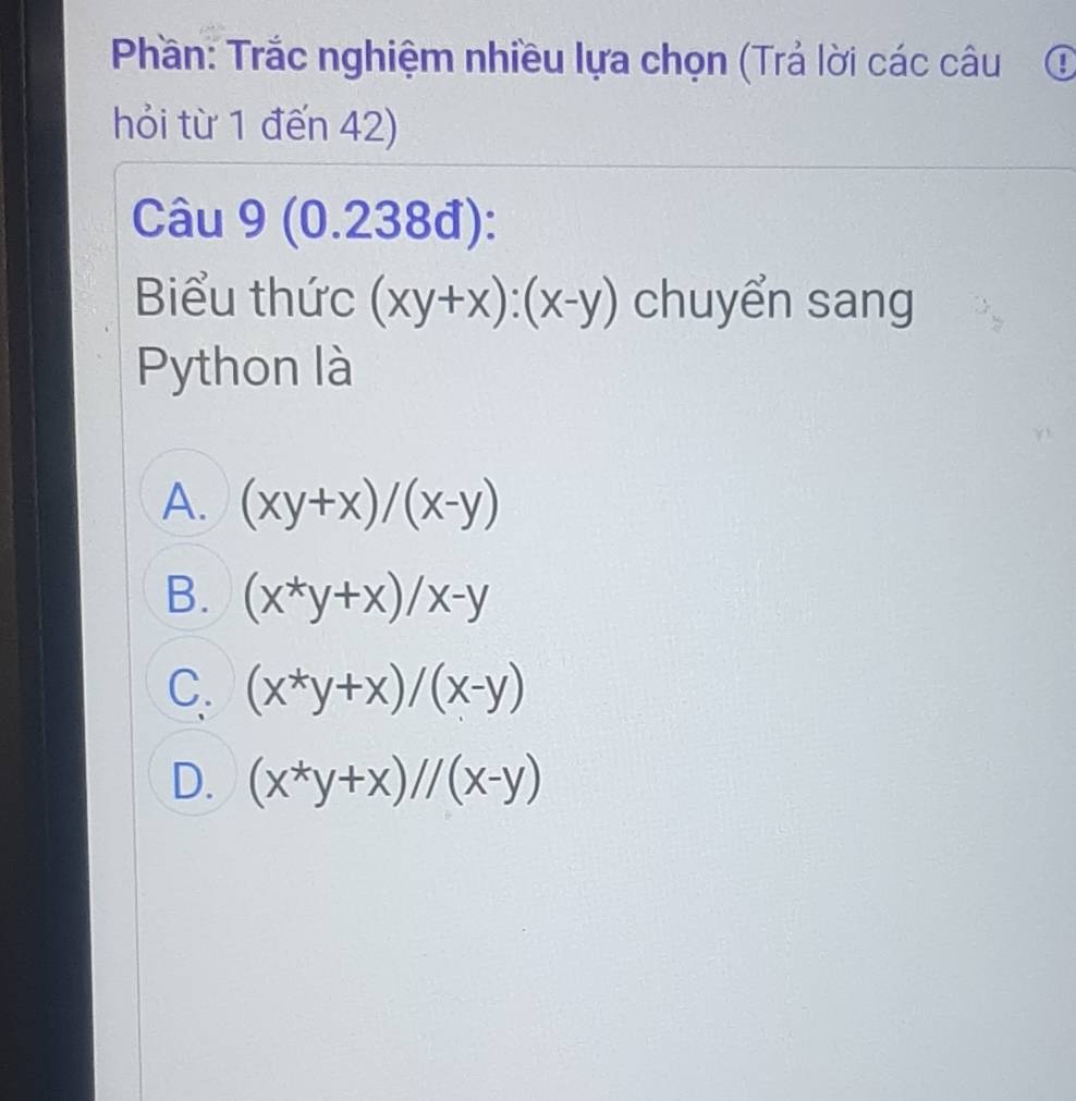 Phần: Trắc nghiệm nhiều lựa chọn (Trả lời các câu ①
hỏi từ 1 đến 42)
Câu 9 (0.238đ):
Biểu thức (xy+x):(x-y) chuyển sang
Python là
A. (xy+x)/(x-y)
B. (x^*y+x)/x-y
C. (x^*y+x)/(x-y)
D. (x^*y+x)//(x-y)