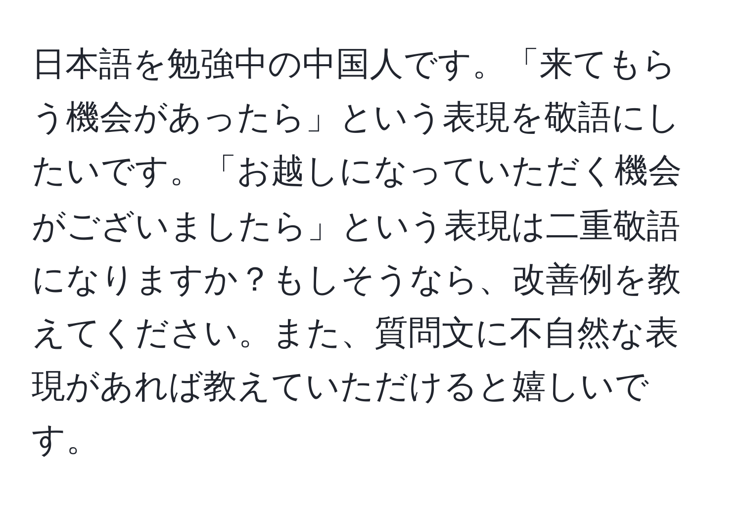 日本語を勉強中の中国人です。「来てもらう機会があったら」という表現を敬語にしたいです。「お越しになっていただく機会がございましたら」という表現は二重敬語になりますか？もしそうなら、改善例を教えてください。また、質問文に不自然な表現があれば教えていただけると嬉しいです。