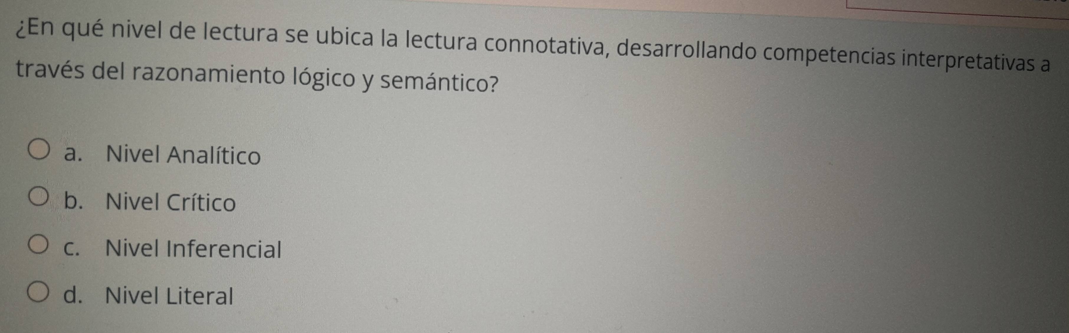 ¿En qué nivel de lectura se ubica la lectura connotativa, desarrollando competencias interpretativas a
través del razonamiento lógico y semántico?
a. Nivel Analítico
b. Nivel Crítico
c. Nivel Inferencial
d. Nivel Literal