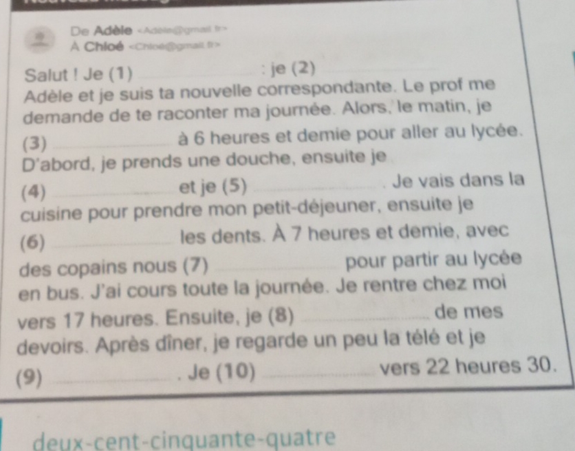 De Adèle «Adele@gmail fr> 
A Chloé
Salut ! Je (1) _: je (2) 
Adèle et je suis ta nouvelle correspondante. Le prof me 
demande de te raconter ma journée. Alors, le matin, je 
(3) _à 6 heures et demie pour aller au lycée. 
D'abord, je prends une douche, ensuite je 
(4) _et je (5) _Je vais dans la 
cuisine pour prendre mon petit-déjeuner, ensuite je 
(6) _les dents. À 7 heures et demie, avec 
des copains nous (7) _pour partir au lycée 
en bus. J'ai cours toute la journée. Je rentre chez moi 
vers 17 heures. Ensuite, je (8)_ 
de mes 
devoirs. Après dîner, je regarde un peu la télé et je 
(9) _Je (10) _vers 22 heures 30. 
deux-cent-cinquante-quatre