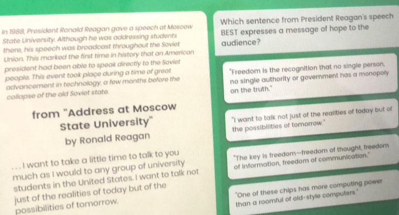 In 1988, President Ronald Reagan gave a speech at Moscow Which sentence from President Reagan's speech
State University. Although he was addressing students BEST expresses a message of hope to the
there, his speech was broadcast throughout the Soviet audience?
Union. This marked the first time in history that an American
president had been able to speak directly to the Soviet
people. This event took place during a time of great
advancement in technology, a few months before the "Freedom Is the recognition that no single person,
collapse of the old Soviet state. no single authority or government has a monopoly 
on the truth."
from "Address at Moscow
State University" "I want to talk not just of the realities of today but of
by Ronald Reagan the possibilities of tomorrow."
, , . I want to take a little time to talk to you
"The key is freedom—freedom of thought, freedom
much as I would to any group of university of information, freedom of communication."
students in the United States. I want to talk not
"One of these chips has more computing power
just of the realities of today but of the
possibilities of tomorrow.
than a roomful of old-style computers."