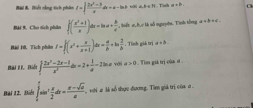 Biết rằng tích phân I=∈tlimits _1^(3frac 2x^2)-3xdx=a-ln b với a,b∈ N. Tính a+b. 
Câ 
Bài 9. Cho tích phân ∈tlimits _1^(2(frac x^2)+1x)dx=ln a+ b/c  , biết a, b, c là số nguyên. Tính tổng a+b+c. 
Bài 10. Tích phân I=∈tlimits _1^(2(x^2)+ x/x+1 )dx= a/b +ln  2/b . Tính giá trị a+b. 
Bài 11. Biết ∈tlimits _1^(afrac 2x^3)-2x-1x^2dx=2+ 1/a -2ln a với a>0. Tìm giá trj của a. 
Bài 12. Biết ∈tlimits _0^((frac π)4)sin^2 x/2 dx= (π -sqrt(a))/a  , với a là số thực dương. Tìm giá trị của a.