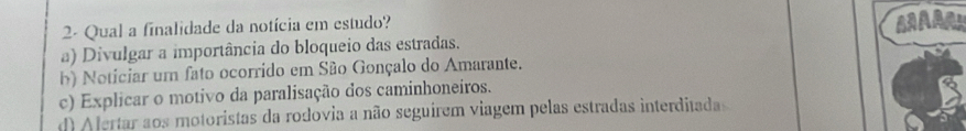 2- Qual a finalidade da notícia em estudo? AAARH
a) Divulgar a importância do bloqueio das estradas.
b) Noticiar um fato ocorrido em São Gonçalo do Amarante.
c) Explicar o motivo da paralisação dos caminhoneiros.
d) Alertar aos motoristas da rodovia a não seguírem viagem pelas estradas interditadas