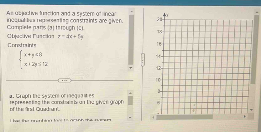 An objective function and a system of linear 
inequalities representing constraints are given.
Complete parts (a) through (c).
Objective Function z=4x+5y
Constraints
beginarrayl x+y≤ 8 x+2y≤ 12endarray..
a. Graph the system of inequalities
representing the constraints on the given graph 
of the first Quadrant.
I Ise the granhing tool to granh the system