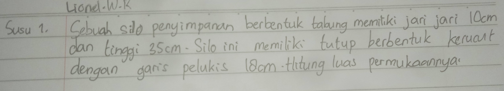 Lionel.W-K 
Susu 1. Sebuah silo penyimpanan berbentak talung memiliki jari jari 10cm
dan tinggi 3Scm. Silo ini memilik: tutup berbentuk keruant 
dengan gan's pelakis 18am. tlitung luas permukaannya