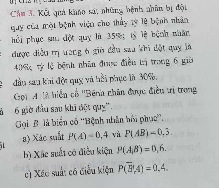 Gia tị c 
Câu 3. Kết quả khảo sát những bệnh nhân bị đột 
quy của một bệnh viện cho thấy tỷ lệ bệnh nhân 
hồi phục sau đột quy là 35%; tỷ lệ bệnh nhân 
được điều trị trong 6 giờ đầu sau khi đột quỵ là
40%; tỷ lệ bệnh nhân được điều trị trong 6 giờ 
g đầu sau khi đột quỵ và hồi phục là 30%. 
Gọi A là biến cố “Bệnh nhân được điều trị trong 
à 6 giờ đầu sau khi đột quy”. 
Gọi B là biến cố “Bệnh nhân hồi phục”. 
a) Xác suất P(A)=0,4 và P(AB)=0,3. 
it 
b) Xác suất có điều kiện P(A|B)=0,6. 
c) Xác suất có điều kiện P(overline B|A)=0,4.