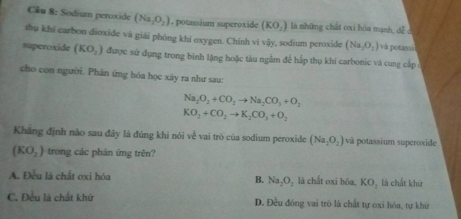 Cầu 8: Sodium peroxide (Na_2O_2) , potassium superoxide (KO_2) là những chất oxi hóa mạnh, hat lambda _lambda e C
thụ khí carbon dioxide và giái phóng khí oxygen. Chính vì vậy, sodium peroxide (Na_2O_2) và potassi
superoxide (KO_2) được sử dụng trong bình lặng hoặc tàu ngầm để hấp thụ khí carbonic và cung cấp ở
cho con người. Phân ứng hóa học xây ra như sau:
Na_2O_2+CO_2to Na_2CO_3+O_2
KO_2+CO_2to K_2CO_3+O_2
Khăng định nào sau đây là đúng khi nói về vai trò của sodium peroxide (Na_2O_2) và potassium superoxide
(KO_2) trong các phản ứng trên?
A. Đều là chất oxi hóa B. Na_2O_2 là chất oxi hóa, KO_2 là chất khử
C. Đều là chất khử D. Đều đóng vai trò là chất tự oxi hóa, tự khử