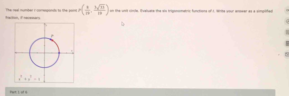 The real number r corresponds to the point P( 8/19 , 3sqrt(33)/19 ) on the unit circle. Evaluate the six trigonometric functions of 1. Write your answer as a simplified 。
fraction, if necessary.
Part 1 of 6