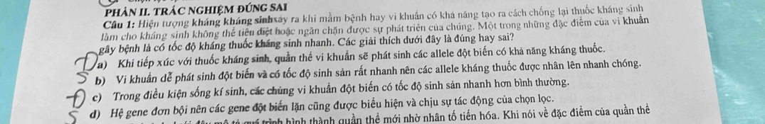 phảN II. TRÁC NGHIỆM đÚNG SAi
Câu 1: Hiện tượng kháng kháng sinhxáy ra khi mằm bệnh hay vi khuẩn có khá năng tạo ra cách chống lại thuốc kháng sinh
làm cho kháng sinh không thể tiệu điệt hoặc ngăn chặn được sự phát triên của chúng. Một trong những đặc điểm của vi khuẩn
gây bệnh là có tốc độ kháng thuốc kháng sinh nhanh. Các giải thích dưới đây là đúng hay sai?
a) Khi tiếp xúc với thuốc kháng sinh, quần thể vi khuẩn sẽ phát sinh các allele đột biến có khả năng kháng thuốc.
b) Vi khuẩn dễ phát sinh đột biến và có tốc độ sinh sản rất nhanh nên các allele kháng thuốc được nhân lên nhanh chóng.
c) Trong điều kiện sống kí sinh, các chủng vi khuẩn đột biến có tốc độ sinh sản nhanh hơn bình thường.
d) Hệ gene đơn bội nên các gene đột biến lặn cũng được biểu hiện và chịu sự tác động của chọn lọc.
trình hình thành quần thể mới nhờ nhân tố tiến hóa. Khi nói về đặc điểm của quần thể