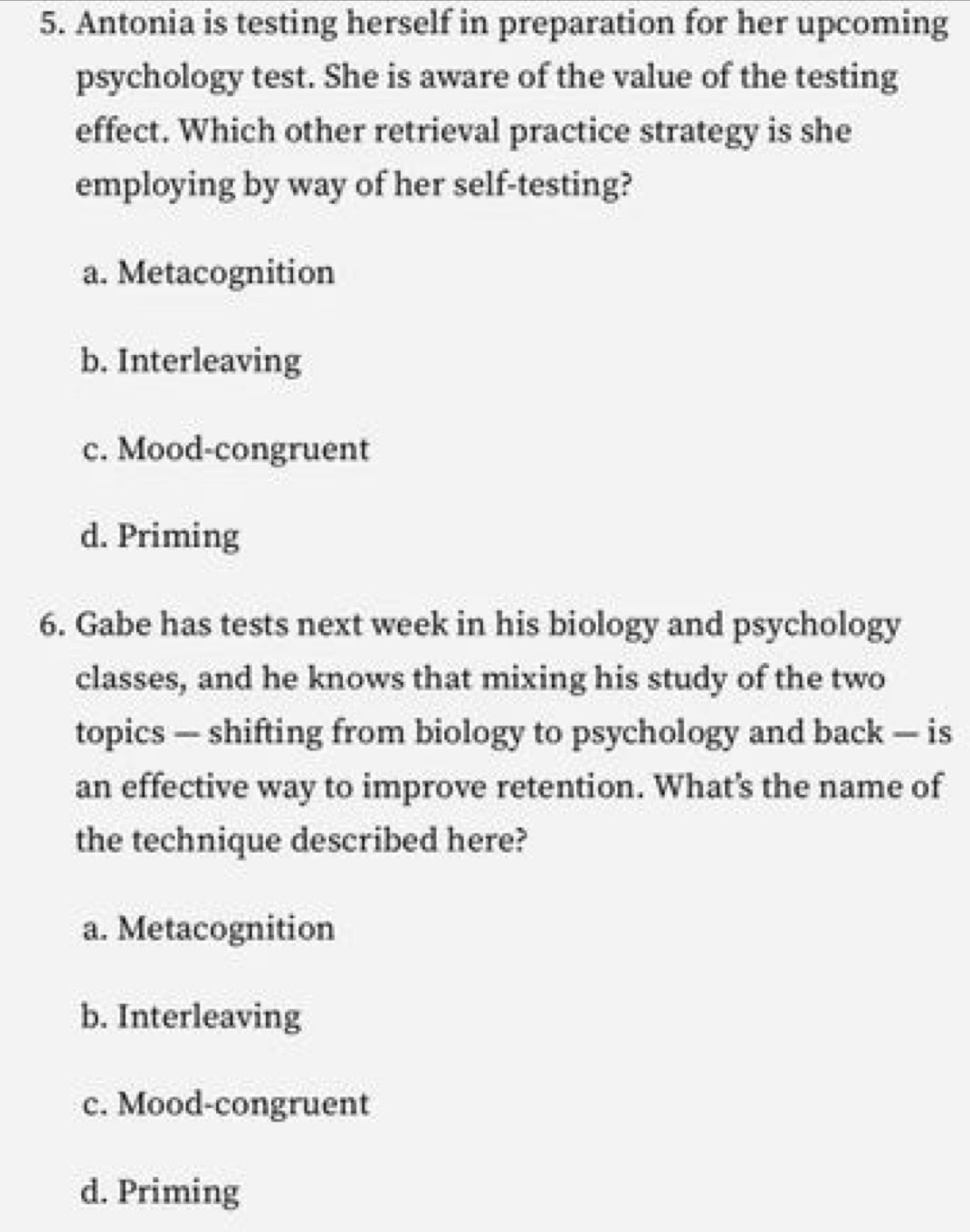 Antonia is testing herself in preparation for her upcoming
psychology test. She is aware of the value of the testing
effect. Which other retrieval practice strategy is she
employing by way of her self-testing?
a. Metacognition
b. Interleaving
c. Mood-congruent
d. Priming
6. Gabe has tests next week in his biology and psychology
classes, and he knows that mixing his study of the two
topics — shifting from biology to psychology and back — is
an effective way to improve retention. What’s the name of
the technique described here?
a. Metacognition
b. Interleaving
c. Mood-congruent
d. Priming