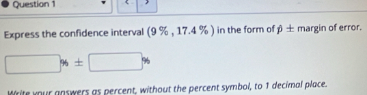 Express the confidence interval (9 % , 17.4 % ) in the form of β ± margin of error.
□ % ± □ %
Write your answers as percent, without the percent symbol, to 1 decimal place.