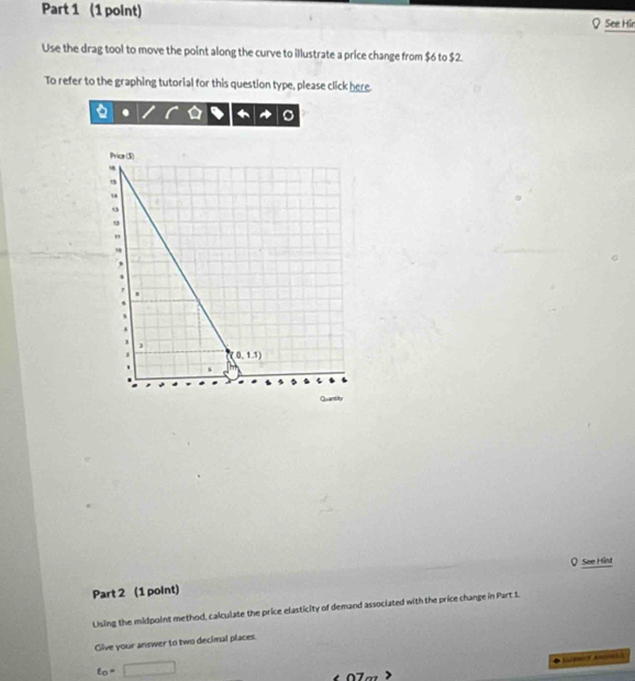 See Hir
Use the drag tool to move the point along the curve to illustrate a price change from $6 to $2.
To refer to the graphing tutorial for this question type, please click here.
a
Q See Hint
Part 2 (1 point)
Using the midpoint method, calculate the price elasticity of demand associated with the price change in Part 1.
Give your answer to two decimal places.
t_0=□
n7- Se Ag