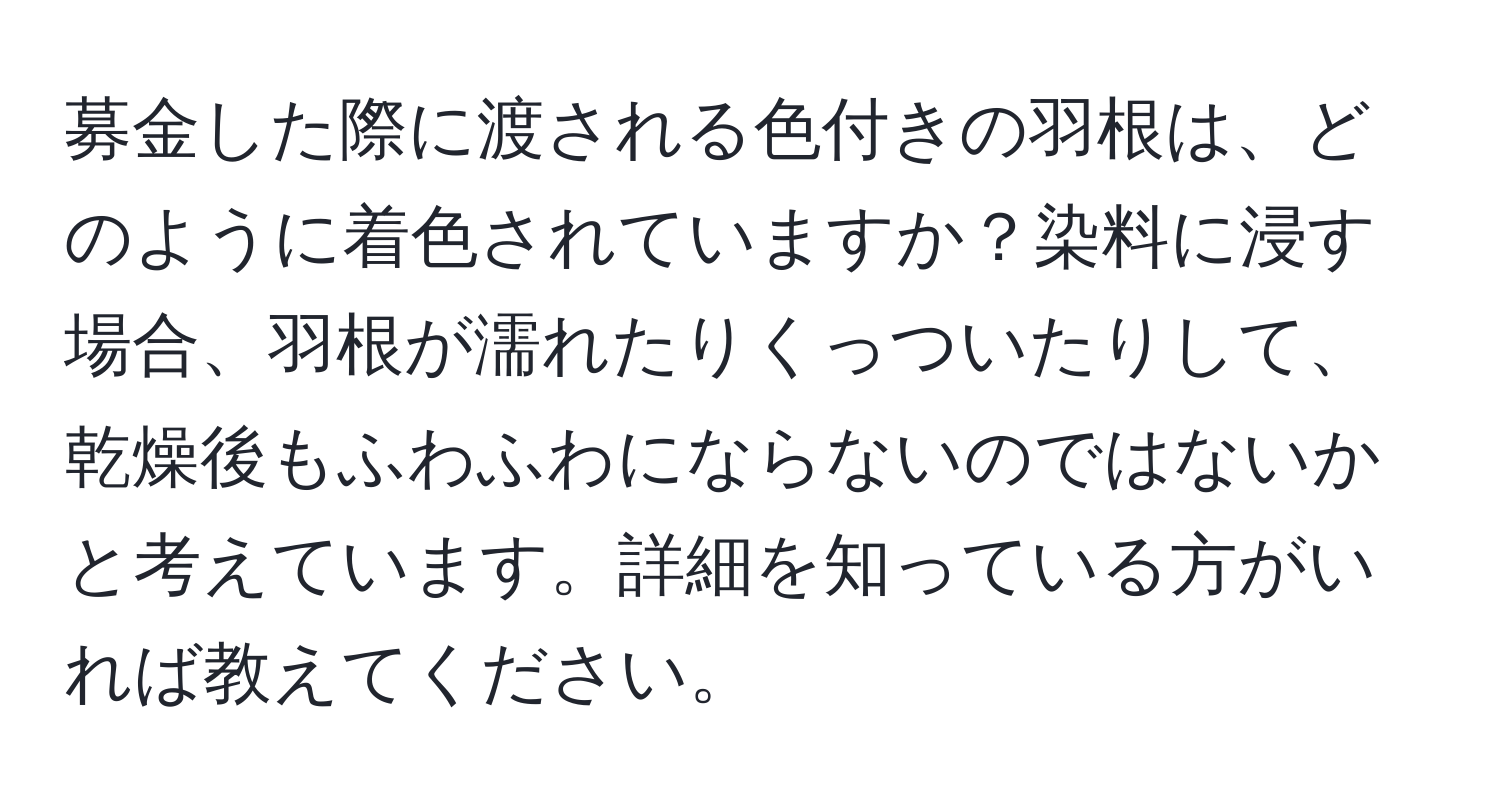 募金した際に渡される色付きの羽根は、どのように着色されていますか？染料に浸す場合、羽根が濡れたりくっついたりして、乾燥後もふわふわにならないのではないかと考えています。詳細を知っている方がいれば教えてください。