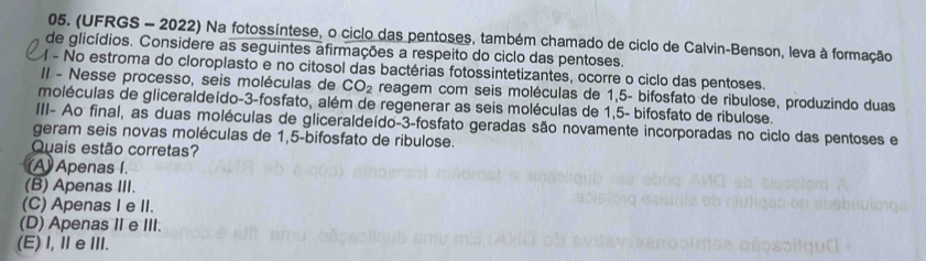 (UFRGS - 2022) Na fotossíntese, o ciclo das pentoses, também chamado de ciclo de Calvin-Benson, leva à formação
de glicídios. Considere as seguintes afirmações a respeito do ciclo das pentoses.
- No estroma do cloroplasto e no citosol das bactérias fotossintetizantes, ocorre o ciclo das pentoses.
II - Nesse processo, seis moléculas de CO_2 reagem com seis moléculas de 1,5 - bifosfato de ribulose, produzindo duas
moléculas de gliceraldeído -3 -fosfato, além de regenerar as seis moléculas de 1,5 - bifosfato de ribulose.
III- Ao final, as duas moléculas de gliceraldeído -3 -fosfato geradas são novamente incorporadas no ciclo das pentoses e
geram seis novas moléculas de 1,5 -bifosfato de ribulose.
Quais estão corretas?
(A) Apenas I.
(B) Apenas III.
(C) Apenas I e II.
(D) Apenas II e III.
(E) I, ⅡeⅢI.